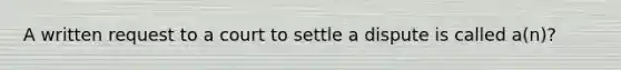 A written request to a court to settle a dispute is called a(n)?