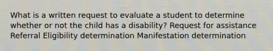 What is a written request to evaluate a student to determine whether or not the child has a disability? Request for assistance Referral Eligibility determination Manifestation determination