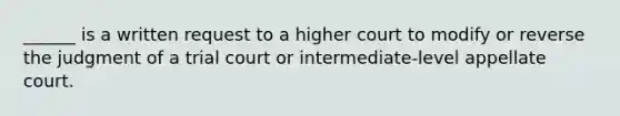 ______ is a written request to a higher court to modify or reverse the judgment of a trial court or intermediate-level appellate court.