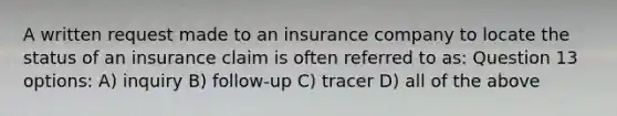 A written request made to an insurance company to locate the status of an insurance claim is often referred to as: Question 13 options: A) inquiry B) follow-up C) tracer D) all of the above