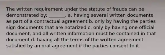 The written requirement under the statute of frauds can be demonstrated by: _______. a. having several written documents as part of a contractual agreement b. only by having the parties sign documents that are notarized c. only by having one official document, and all written information must be contained in that document d. having all the terms of the written agreement satisfied by an oral agreement if the parties consent to it