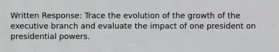 Written Response: Trace the evolution of the growth of the executive branch and evaluate the impact of one president on presidential powers.