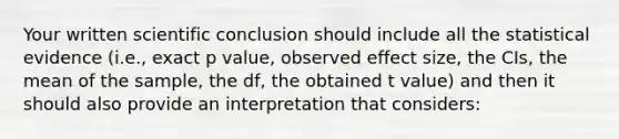 Your written scientific conclusion should include all the statistical evidence (i.e., exact p value, observed effect size, the CIs, the mean of the sample, the df, the obtained t value) and then it should also provide an interpretation that considers: