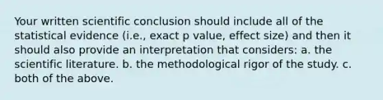 Your written scientific conclusion should include all of the statistical evidence (i.e., exact p value, effect size) and then it should also provide an interpretation that considers: a. the scientific literature. b. the methodological rigor of the study. c. both of the above.