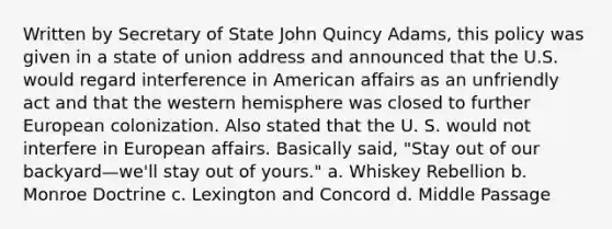 Written by Secretary of State John Quincy Adams, this policy was given in a state of union address and announced that the U.S. would regard interference in American affairs as an unfriendly act and that the western hemisphere was closed to further European colonization. Also stated that the U. S. would not interfere in European affairs. Basically said, "Stay out of our backyard—we'll stay out of yours." a. Whiskey Rebellion b. Monroe Doctrine c. Lexington and Concord d. Middle Passage