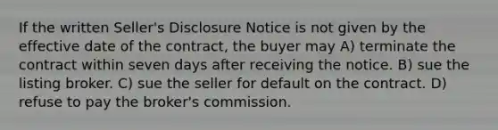 If the written Seller's Disclosure Notice is not given by the effective date of the contract, the buyer may A) terminate the contract within seven days after receiving the notice. B) sue the listing broker. C) sue the seller for default on the contract. D) refuse to pay the broker's commission.