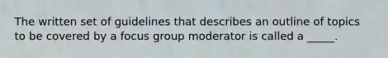 The written set of guidelines that describes an outline of topics to be covered by a focus group moderator is called a _____.