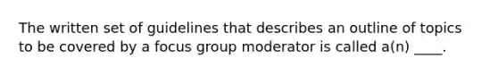 The written set of guidelines that describes an outline of topics to be covered by a focus group moderator is called a(n) ____.