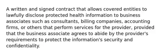 A written and signed contract that allows covered entities to lawfully disclose protected health information to business associates such as consultants, billing companies, accounting firms, or others that perform services for the provider, provided that the business associate agrees to abide by the provider's requirements to protect the information's security and confidentiality.