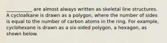 ___________ are almost always written as skeletal line structures. A cycloalkane is drawn as a polygon, where the number of sides is equal to the number of carbon atoms in the ring. For example, cyclohexane is drawn as a six-sided polygon, a hexagon, as shown below.