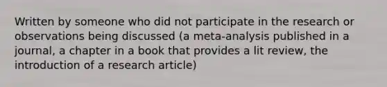 Written by someone who did not participate in the research or observations being discussed (a meta-analysis published in a journal, a chapter in a book that provides a lit review, the introduction of a research article)