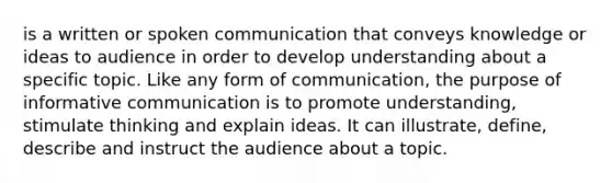 is a written or spoken communication that conveys knowledge or ideas to audience in order to develop understanding about a specific topic. Like any form of communication, the purpose of informative communication is to promote understanding, stimulate thinking and explain ideas. It can illustrate, define, describe and instruct the audience about a topic.