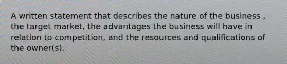 A written statement that describes the nature of the business , the target market, the advantages the business will have in relation to competition, and the resources and qualifications of the owner(s).