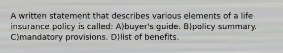 A written statement that describes various elements of a life insurance policy is called: A)buyer's guide. B)policy summary. C)mandatory provisions. D)list of benefits.