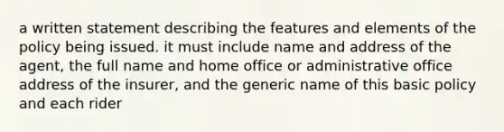 a written statement describing the features and elements of the policy being issued. it must include name and address of the agent, the full name and home office or administrative office address of the insurer, and the generic name of this basic policy and each rider