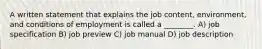 A written statement that explains the job content, environment, and conditions of employment is called a ________. A) job specification B) job preview C) job manual D) job description