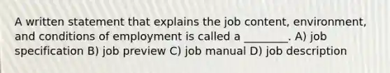 A written statement that explains the job content, environment, and conditions of employment is called a ________. A) job specification B) job preview C) job manual D) job description