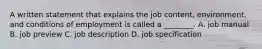 A written statement that explains the job content, environment, and conditions of employment is called a ________. A. job manual B. job preview C. job description D. job specification