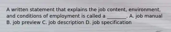 A written statement that explains the job content, environment, and conditions of employment is called a ________. A. job manual B. job preview C. job description D. job specification