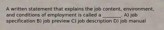 A written statement that explains the job content, environment, and conditions of employment is called a ________. A) job specification B) job preview C) job description D) job manual