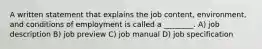 A written statement that explains the job content, environment, and conditions of employment is called a ________. A) job description B) job preview C) job manual D) job specification