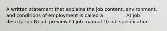 A written statement that explains the job content, environment, and conditions of employment is called a ________. A) job description B) job preview C) job manual D) job specification