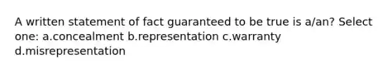 A written statement of fact guaranteed to be true is a/an? Select one: a.concealment b.representation c.warranty d.misrepresentation