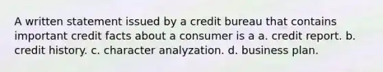 A written statement issued by a credit bureau that contains important credit facts about a consumer is a a. credit report. b. credit history. c. character analyzation. d. business plan.