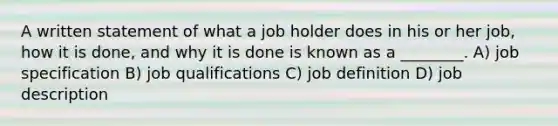 A written statement of what a job holder does in his or her job, how it is done, and why it is done is known as a ________. A) job specification B) job qualifications C) job definition D) job description