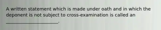 A written statement which is made under oath and in which the deponent is not subject to cross-examination is called an _______________________.