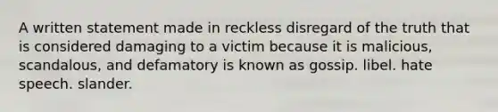 A written statement made in reckless disregard of the truth that is considered damaging to a victim because it is malicious, scandalous, and defamatory is known as gossip. libel. hate speech. slander.