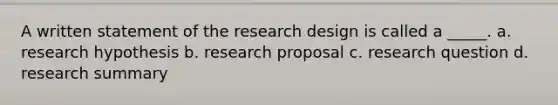 A written statement of the research design is called a _____. a. research hypothesis b. research proposal c. research question d. research summary