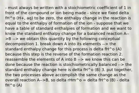 - must always be written with a stoichiometric coefficient of 1 in front of the compound or ion being made - since we fixed delta fH^o (H+, aq) to be zero, the enthalpy change in the reaction is equal to the enthalpy of formation of the ion - suppose that we have a table of standard enthalpies of formation and we want to know the standard enthalpy change for a balanced reaction A-->B --> we obtain this quantity by the following conceptual decomposition 1. break down A into its elements --> the standard enthalpy change for this process is delta fH^o (A) because this step is the reverse of the formation reaction 2. reassemble the elements of A into B --> we know this can be done because the reaction is stoichiometrically balanced --> the standard enthalpy change here is delta fH^o (B) 3. put together, the two processes above accomplish the same change as the overall reaction A-->B, so delta rHm^o = delta fH^o (B) - delta fH^o (A)