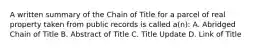 A written summary of the Chain of Title for a parcel of real property taken from public records is called a(n): A. Abridged Chain of Title B. Abstract of Title C. Title Update D. Link of Title