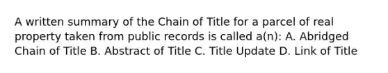 A written summary of the Chain of Title for a parcel of real property taken from public records is called a(n): A. Abridged Chain of Title B. Abstract of Title C. Title Update D. Link of Title