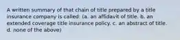 A written summary of that chain of title prepared by a title insurance company is called: (a. an affidavit of title. b. an extended coverage title insurance policy. c. an abstract of title. d. none of the above)