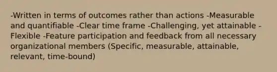 -Written in terms of outcomes rather than actions -Measurable and quantifiable -Clear time frame -Challenging, yet attainable -Flexible -Feature participation and feedback from all necessary organizational members (Specific, measurable, attainable, relevant, time-bound)