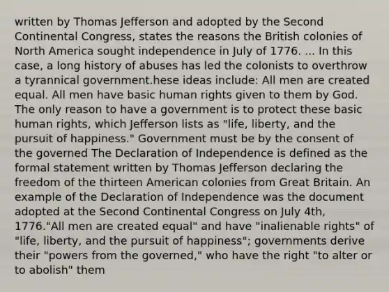 written by Thomas Jefferson and adopted by the Second Continental Congress, states the reasons the British colonies of North America sought independence in July of 1776. ... In this case, a long history of abuses has led the colonists to overthrow a tyrannical government.hese ideas include: All men are created equal. All men have basic human rights given to them by God. The only reason to have a government is to protect these basic human rights, which Jefferson lists as "life, liberty, and the pursuit of happiness." Government must be by the consent of the governed The Declaration of Independence is defined as the formal statement written by Thomas Jefferson declaring the freedom of the thirteen American colonies from Great Britain. An example of the Declaration of Independence was the document adopted at the Second Continental Congress on July 4th, 1776."All men are created equal" and have "inalienable rights" of "life, liberty, and the pursuit of happiness"; governments derive their "powers from the governed," who have the right "to alter or to abolish" them