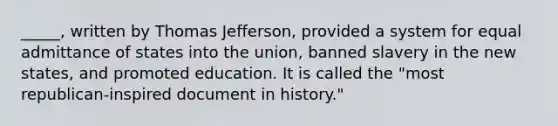 _____, written by Thomas Jefferson, provided a system for equal admittance of states into the union, banned slavery in the new states, and promoted education. It is called the "most republican-inspired document in history."