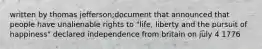 written by thomas jefferson;document that announced that people have unalienable rights to "life, liberty and the pursuit of happiness" declared independence from britain on july 4 1776