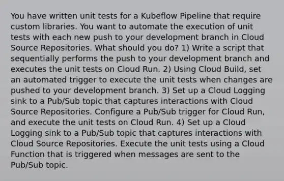 You have written unit tests for a Kubeflow Pipeline that require custom libraries. You want to automate the execution of unit tests with each new push to your development branch in Cloud Source Repositories. What should you do? 1) Write a script that sequentially performs the push to your development branch and executes the unit tests on Cloud Run. 2) Using Cloud Build, set an automated trigger to execute the unit tests when changes are pushed to your development branch. 3) Set up a Cloud Logging sink to a Pub/Sub topic that captures interactions with Cloud Source Repositories. Configure a Pub/Sub trigger for Cloud Run, and execute the unit tests on Cloud Run. 4) Set up a Cloud Logging sink to a Pub/Sub topic that captures interactions with Cloud Source Repositories. Execute the unit tests using a Cloud Function that is triggered when messages are sent to the Pub/Sub topic.