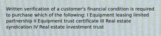 Written verification of a customer's financial condition is required to purchase which of the following: I Equipment leasing limited partnership II Equipment trust certificate III Real estate syndication IV Real estate investment trust