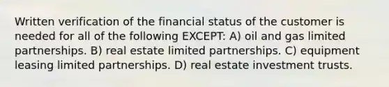 Written verification of the financial status of the customer is needed for all of the following EXCEPT: A) oil and gas limited partnerships. B) real estate limited partnerships. C) equipment leasing limited partnerships. D) real estate investment trusts.