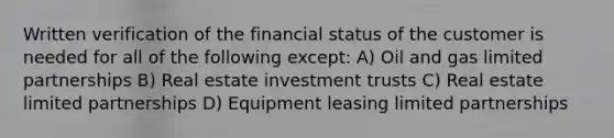 Written verification of the financial status of the customer is needed for all of the following except: A) Oil and gas limited partnerships B) Real estate investment trusts C) Real estate limited partnerships D) Equipment leasing limited partnerships