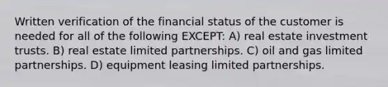 Written verification of the financial status of the customer is needed for all of the following EXCEPT: A) real estate investment trusts. B) real estate limited partnerships. C) oil and gas limited partnerships. D) equipment leasing limited partnerships.