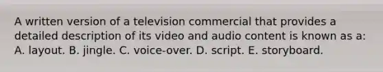 A written version of a television commercial that provides a detailed description of its video and audio content is known as a: A. layout. B. jingle. C. voice-over. D. script. E. storyboard.