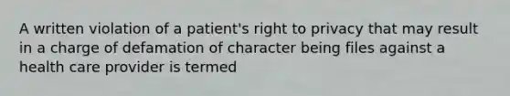 A written violation of a patient's right to privacy that may result in a charge of defamation of character being files against a health care provider is termed