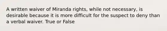 A written waiver of Miranda rights, while not necessary, is desirable because it is more difficult for the suspect to deny than a verbal waiver. True or False