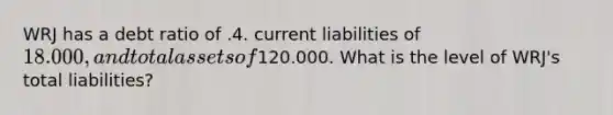 WRJ has a debt ratio of .4. current liabilities of 18.000, and total assets of120.000. What is the level of WRJ's total liabilities?