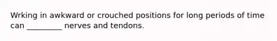 Wrking in awkward or crouched positions for long periods of time can _________ nerves and tendons.
